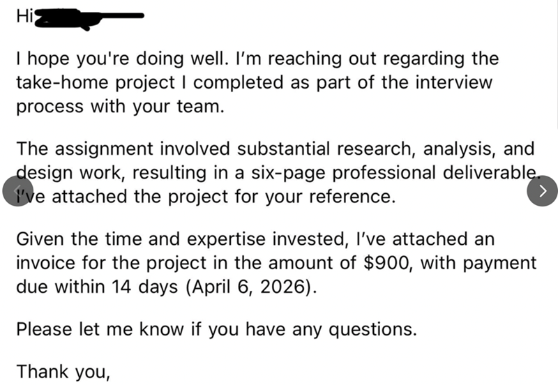 His I hope you're doing well. I'm reaching out regarding the take-home project I completed as part of the interview process with your team. The assignment involved substantial research, analysis, and design work, resulting in a six-page professional deliverable. I've attached the project for your reference. Given the time and expertise invested, I've attached an invoice for the project in the amount of $900, with payment due within 14 days (April 6, 2026). Please let me know if you have any ques