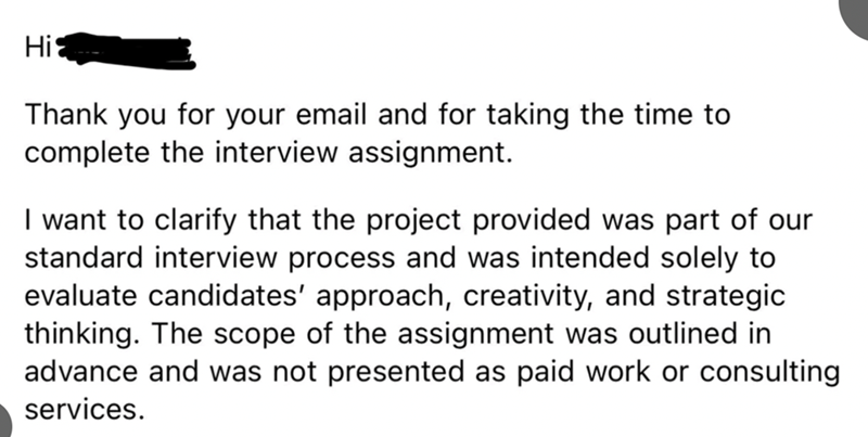 Hi Thank you for your email and for taking the time to complete the interview assignment. I want to clarify that the project provided was part of our standard interview process and was intended solely to evaluate candidates' approach, creativity, and strategic thinking. The scope of the assignment was outlined in advance and was not presented as paid work or consulting services.