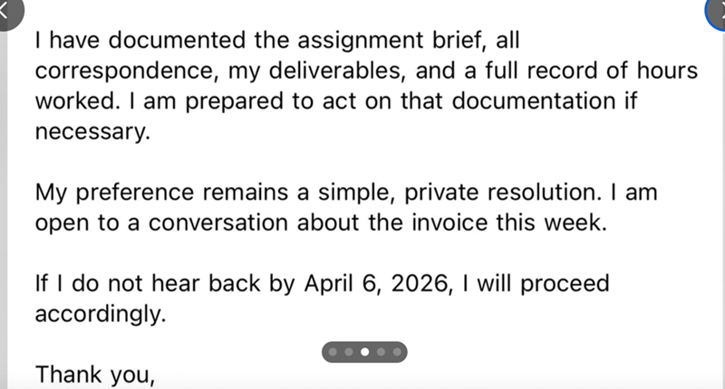 I have documented the assignment brief, all correspondence, my deliverables, and a full record of hours worked. I am prepared to act on that documentation if necessary. My preference remains a simple, private resolution. I am open to a conversation about the invoice this week. If I do not hear back by April 6, 2026, I will proceed accordingly. Thank you,