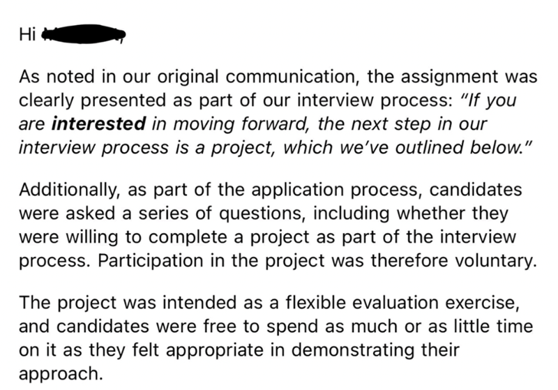 Hi As noted in our original communication, the assignment was clearly presented as part of our interview process: "If you are interested in moving forward, the next step in our interview process is a project, which we've outlined below." Additionally, as part of the application process, candidates were asked a series of questions, including whether they were willing to complete a project as part of the interview process. Participation in the project was therefore voluntary. The project was inten