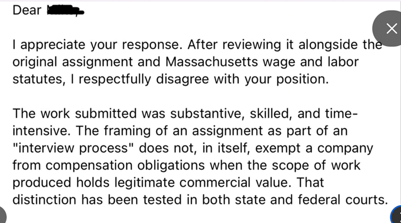 Dear I appreciate your response. After reviewing it alongside the original assignment and Massachusetts wage and labor statutes, I respectfully disagree with your position. The work submitted was substantive, skilled, and time- intensive. The framing of an assignment as part of an "interview process" does not, in itself, exempt a company from compensation obligations when the scope of work produced holds legitimate commercial value. That distinction has been tested in both state and federal cour