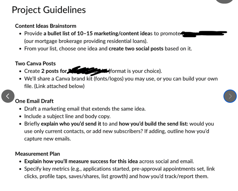 > Project Guidelines Content Ideas Brainstorm • Provide a bullet list of 10-15 marketing/content ideas to promote (our mortgage brokerage providing residential loans). • From your list, choose one idea and create two social posts based on it. Two Canva Posts • Create 2 posts for • a (format is your choice). We'll share a Canva brand kit (fonts/logos) you may use, or you can build your own file. (Link attached below) One Email Draft • Draft a marketing email that extends the same idea. • Include