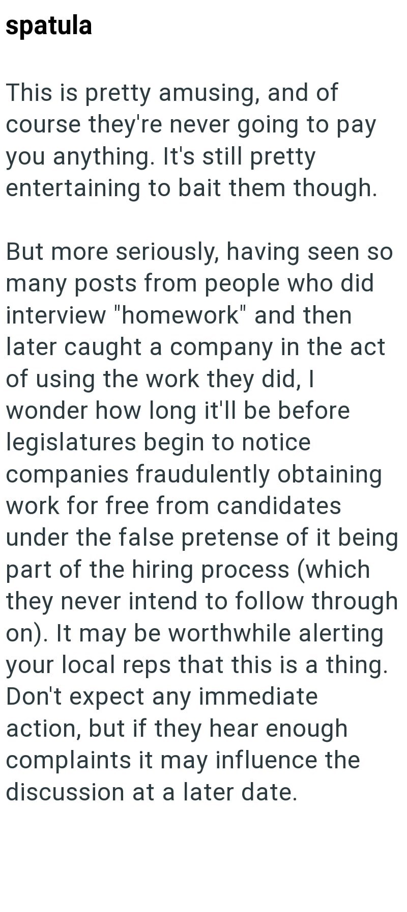spatula This is pretty amusing, and of course they're never going to pay you anything. It's still pretty. entertaining to bait them though. But more seriously, having seen so many posts from people who did interview "homework" and then later caught a company in the act of using the work they did, I wonder how long it'll be before legislatures begin to notice companies fraudulently obtaining work for free from candidates under the false pretense of it being part of the hiring process (which they