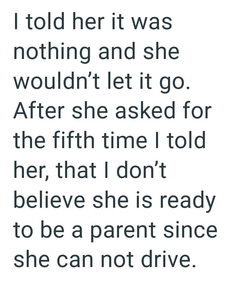 I told her it was nothing and she wouldn't let it go. After she asked for the fifth time I told her, that I don't believe she is ready to be a parent since she can not drive.