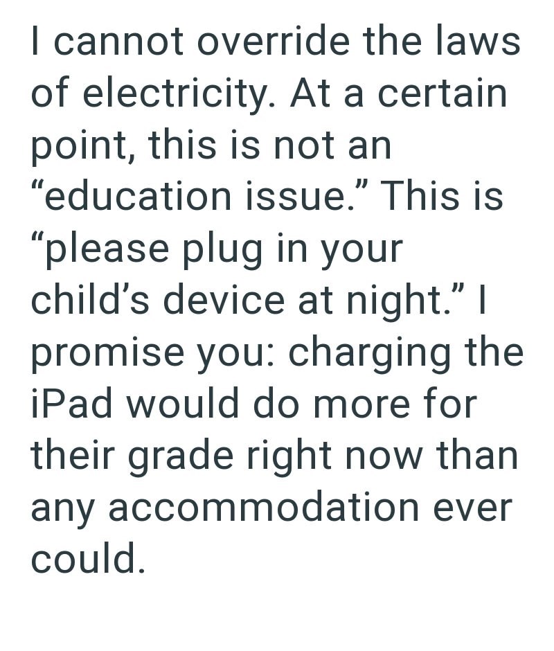 I cannot override the laws of electricity. At a certain point, this is not an "education issue." This is "please plug in your child's device at night." I promise you: charging the iPad would do more for their grade right now than any accommodation ever could.