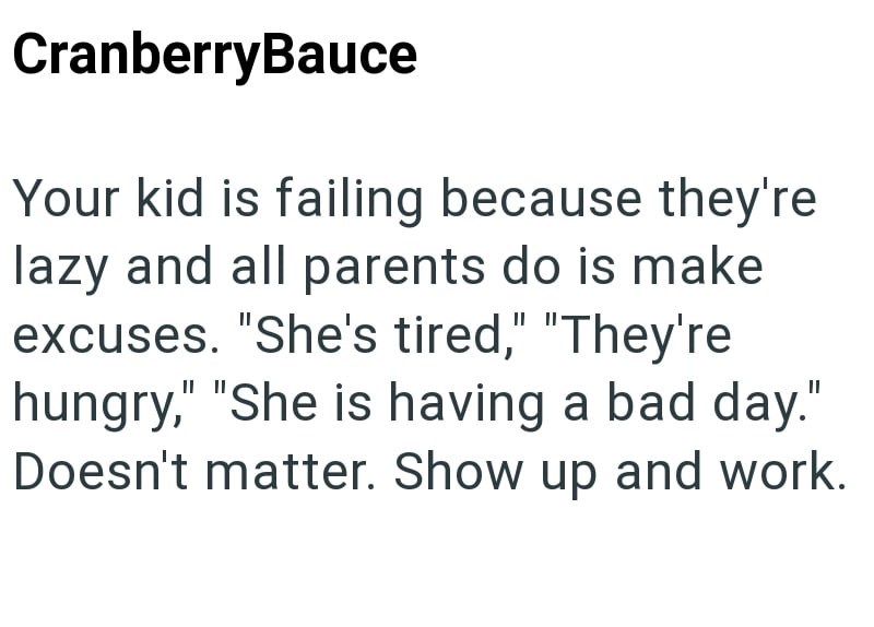 CranberryBauce Your kid is failing because they're lazy and all parents do is make excuses. "She's tired," "They're hungry," "She is having a bad day." Doesn't matter. Show up and work.