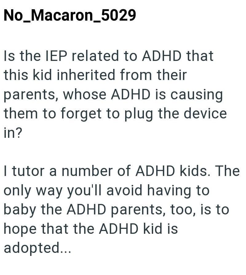 No_Macaron_5029 Is the IEP related to ADHD that this kid inherited from their parents, whose ADHD is causing them to forget to plug the device in? I tutor a number of ADHD kids. The only way you'll avoid having to baby the ADHD parents, too, is to hope that the ADHD kid is adopted...