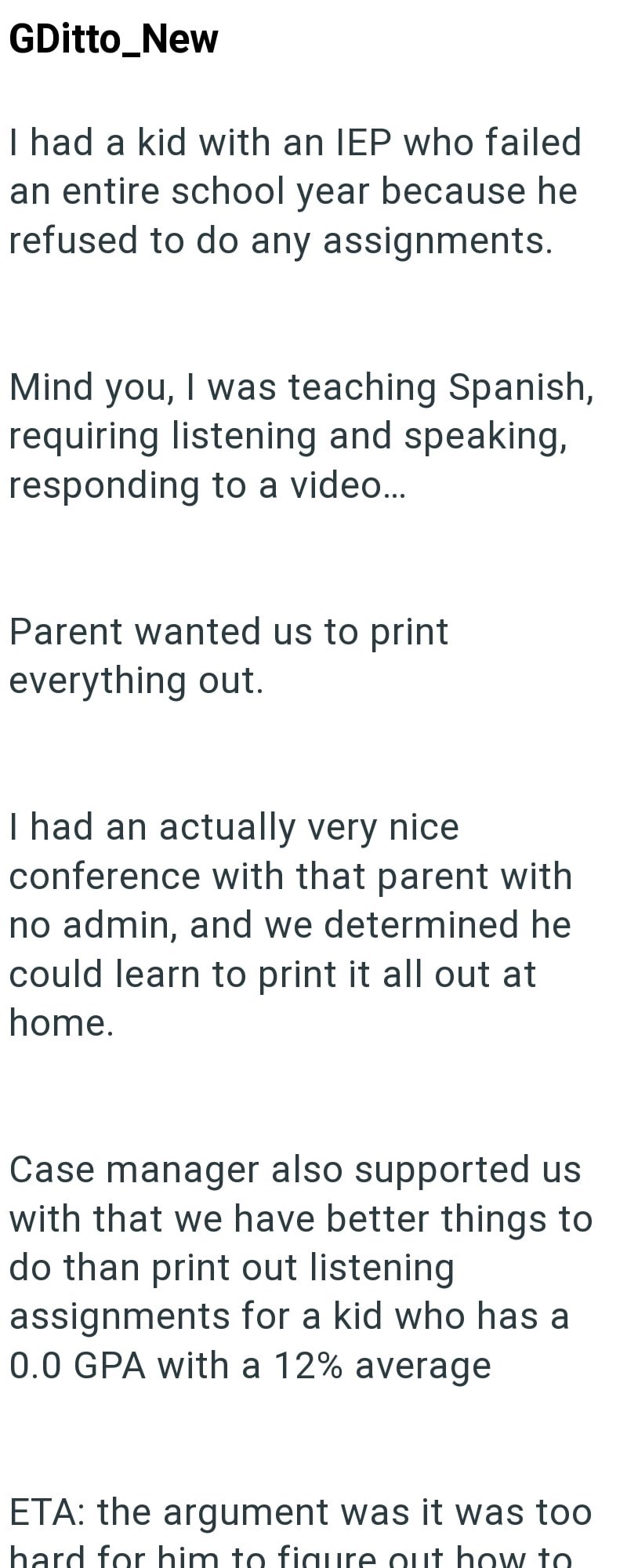 GDitto_New I had a kid with an IEP who failed an entire school year because he refused to do any assignments. Mind you, I was teaching Spanish, requiring listening and speaking, responding to a video... Parent wanted us to print everything out. I had an actually very nice conference with that parent with no admin, and we determined he could learn to print it all out at home. Case manager also supported us with that we have better things to do than print out listening assignments for a kid who ha