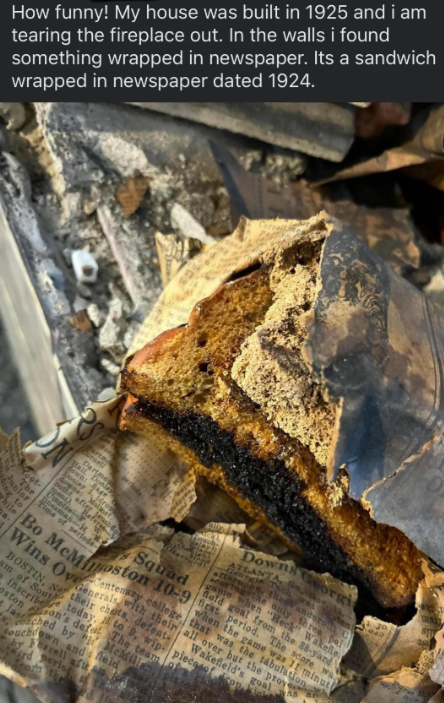 How funny! My house was built in 1925 and i am tearing the fireplace out. In the walls i found something wrapped in newspaper. Its a sandwich wrapped in newspaper dated 1924. Cornell Dart Yook R, Do The man- K ing to unior hile Time of seriede Squad Downs Georgi ATLANTA, ten CROPS, theanderon C Georgia Towa curing the only three pai game when "Heck" Wakefile. held goal from the 38-yard when the game was 11 minut Bo McMoston 10-9 ct period. The scop Wins OvGeneral callege that was the tabulation