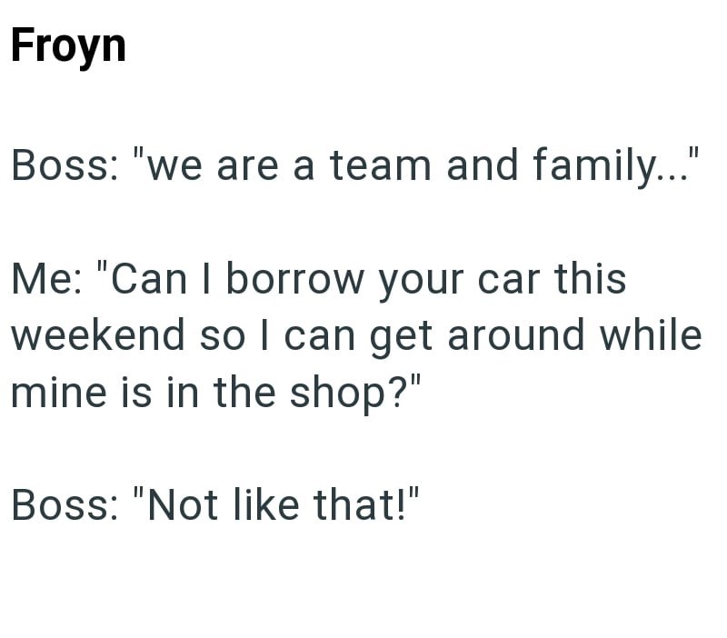 Froyn Boss: "we are a team and family..." Me: "Can I borrow your car this weekend so I can get around while mine is in the shop?" Boss: "Not like that!"