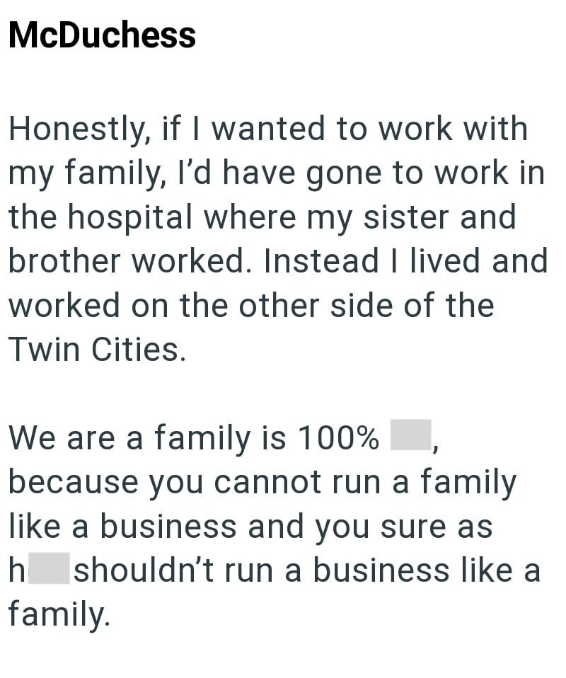 McDuchess Honestly, if I wanted to work with my family, I'd have gone to work in the hospital where my sister and brother worked. Instead I lived and worked on the other side of the Twin Cities. We are a family is 100% because you cannot run a family like a business and you sure as h shouldn't run a business like a family.
