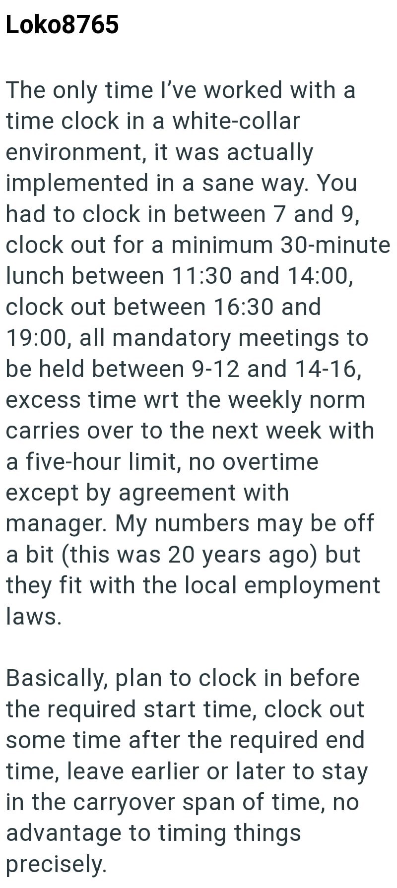 Loko8765 The only time I've worked with a time clock in a white-collar environment, it was actually implemented in a sane way. You had to clock in between 7 and 9, clock out for a minimum 30-minute lunch between 11:30 and 14:00, clock out between 16:30 and 19:00, all mandatory meetings to be held between 9-12 and 14-16, excess time wrt the weekly norm carries over to the next week with a five-hour limit, no overtime except by agreement with manager. My numbers may be off a bit (this was 20 years