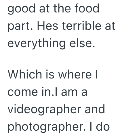 good at the food part. Hes terrible at everything else. Which is where I come in.I am a videographer and photographer. I do