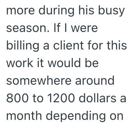 more during his busy season. If I were billing a client for this work it would be somewhere around 800 to 1200 dollars a month depending on