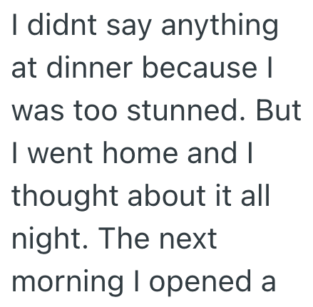 I didnt say anything at dinner because I was too stunned. But I went home and I thought about it all night. The next morning I opened a