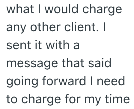 what I would charge any other client. I sent it with a message that said going forward I need to charge for my time.