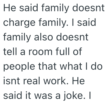 He said family doesnt charge family. I said family also doesnt tell a room full of people that what I do isnt real work. He said it was a joke. I