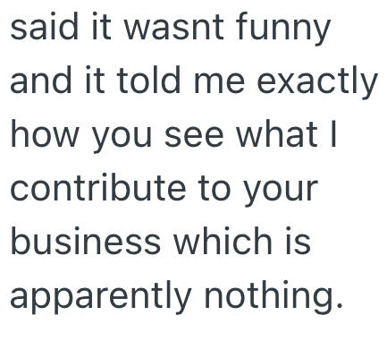 said it wasnt funny and it told me exactly how you see what I contribute to your business which is apparently nothing.