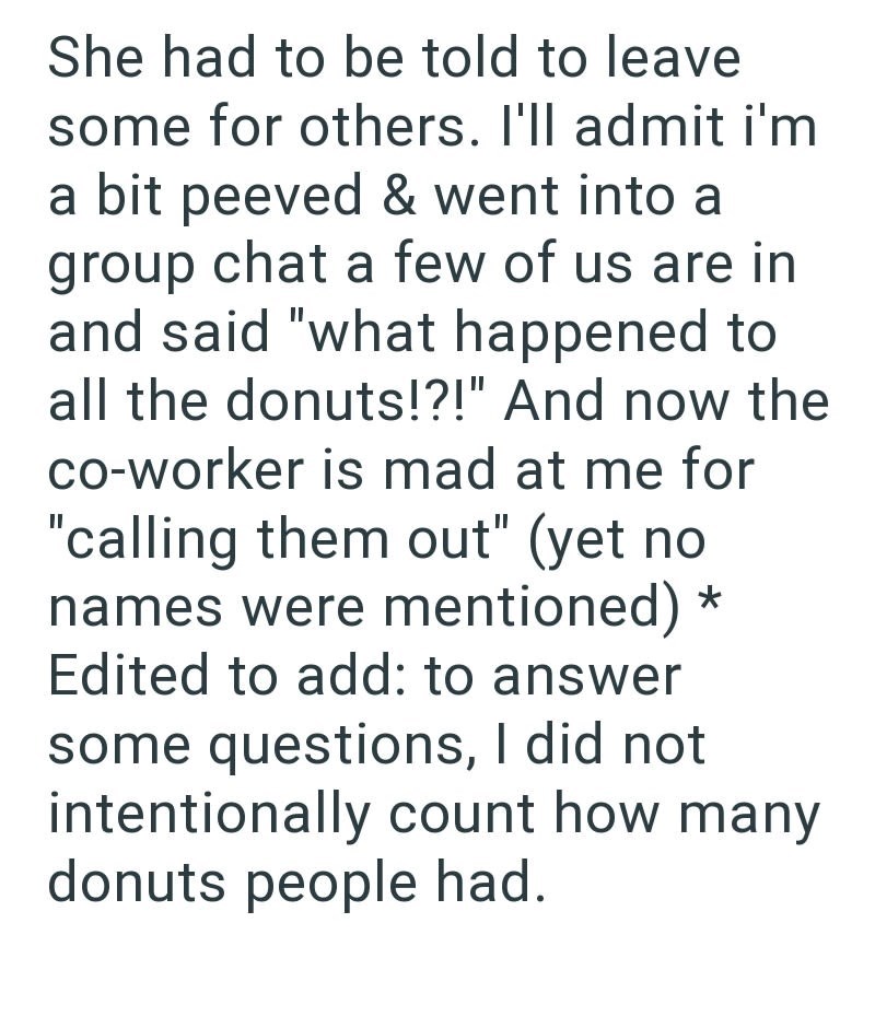 She had to be told to leave some for others. I'll admit i'm a bit peeved & went into a group chat a few of us are in and said "what happened to all the donuts!?!" And now the co-worker is mad at me for "calling them out" (yet no names were mentioned) * Edited to add: to answer some questions, I did not intentionally count how many donuts people had.
