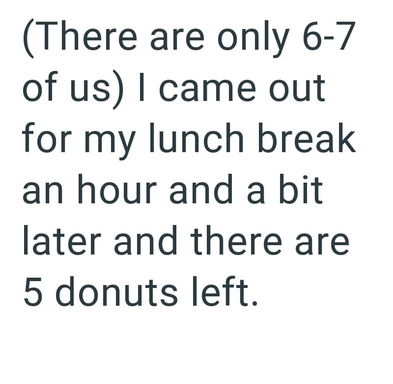 (There are only 6-7 of us) I came out for my lunch break an hour and a bit later and there are 5 donuts left.