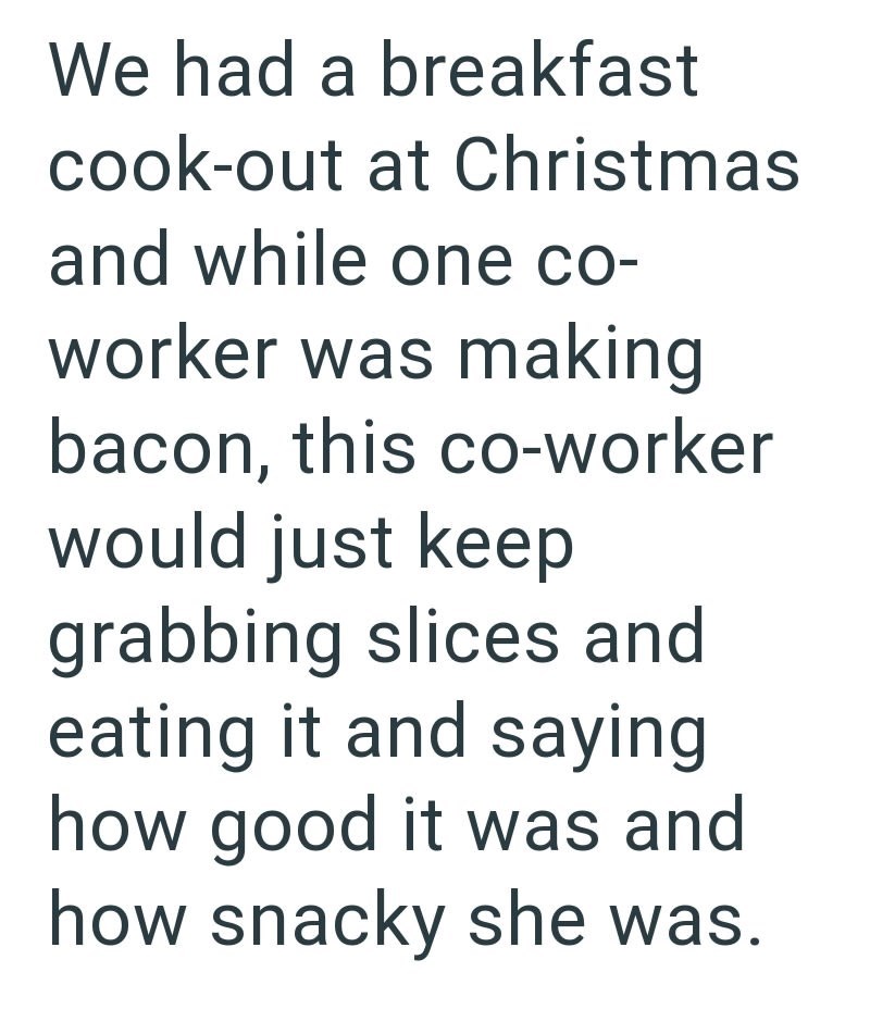 We had a breakfast cook-out at Christmas and while one co- worker was making bacon, this co-worker would just keep grabbing slices and eating it and saying how good it was and how snacky she was.