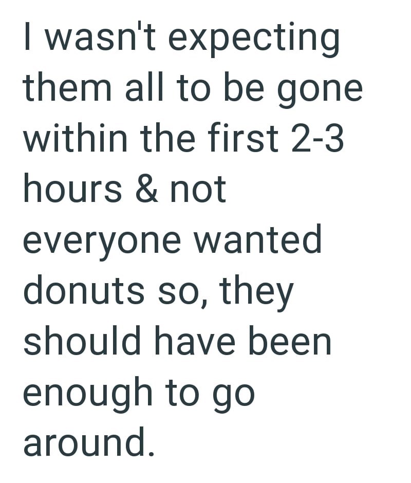 I wasn't expecting them all to be gone within the first 2-3 hours & not everyone wanted donuts so, they should have been enough to go around.