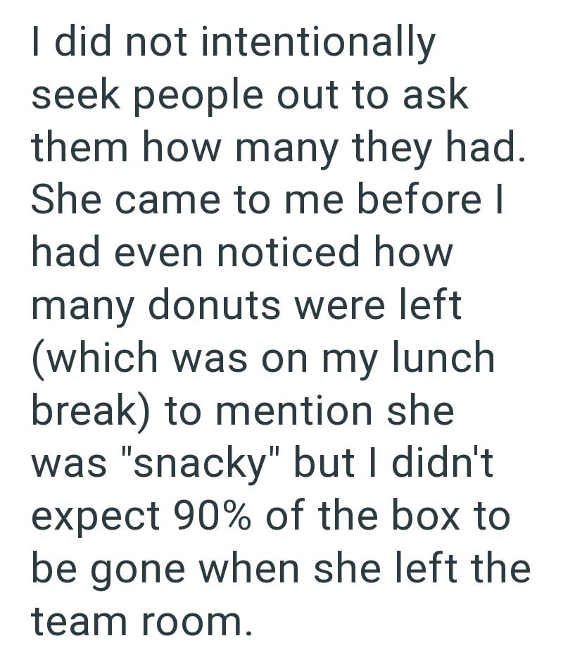 I did not intentionally seek people out to ask them how many they had. She came to me before I had even noticed how many donuts were left (which was on my lunch break) to mention she was "snacky" but I didn't expect 90% of the box to be gone when she left the team room.