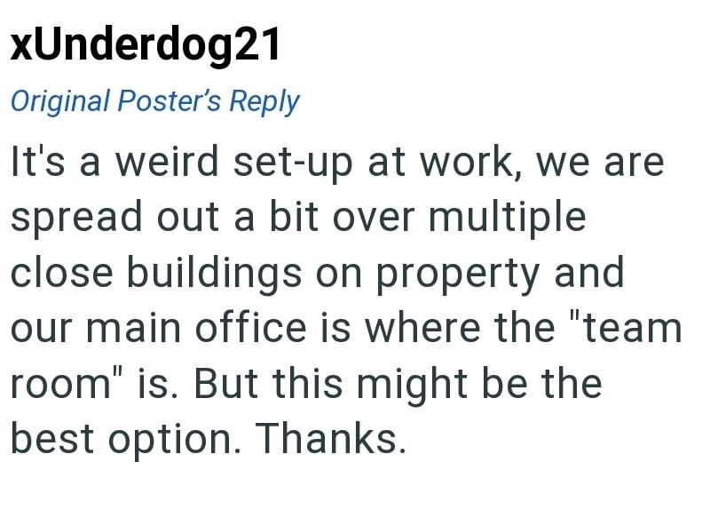 xUnderdog21 Original Poster's Reply It's a weird set-up at work, we are spread out a bit over multiple close buildings on property and our main office is where the "team room" is. But this might be the best option. Thanks.