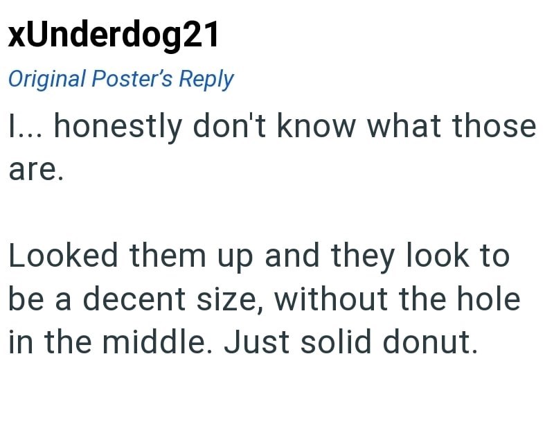 xUnderdog21 Original Poster's Reply I... honestly don't know what those are. Looked them up and they look to be a decent size, without the hole in the middle. Just solid donut.