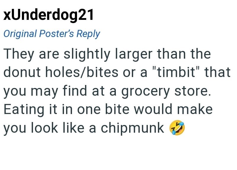 xUnderdog21 Original Poster's Reply They are slightly larger than the donut holes/bites or a "timbit" that you may find at a grocery store. Eating it in one bite would make you look like a chipmunk ②✔