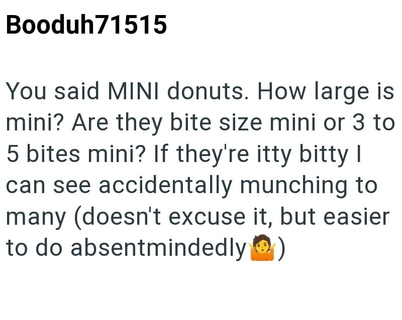 Booduh71515 You said MINI donuts. How large is mini? Are they bite size mini or 3 to 5 bites mini? If they're itty bitty I can see accidentally munching to many (doesn't excuse it, but easier to do absentmindedly (☐ )