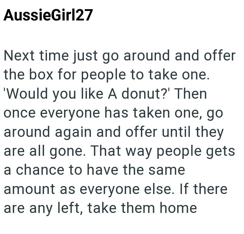 AussieGirl27 Next time just go around and offer the box for people to take one. 'Would you like A donut?' Then once everyone has taken one, go around again and offer until they are all gone. That way people gets a chance to have the same amount as everyone else. If there are any left, take them home