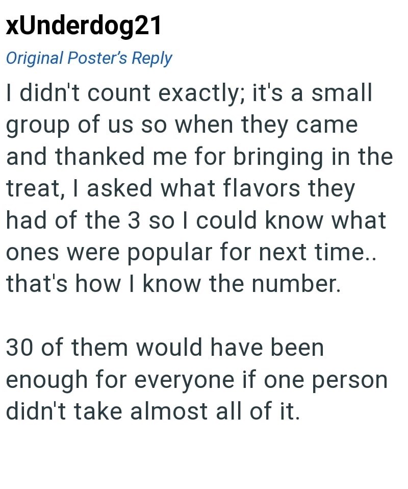 xUnderdog21 Original Poster's Reply I didn't count exactly; it's a small group of us so when they came and thanked me for bringing in the treat, I asked what flavors they had of the 3 so I could know what ones were popular for next time.. that's how I know the number. 30 of them would have been enough for everyone if one person didn't take almost all of it.
