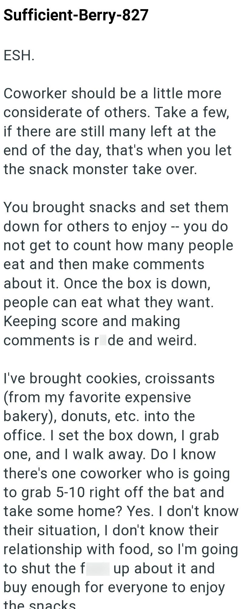 Sufficient-Berry-827 ESH. Coworker should be a little more considerate of others. Take a few, if there are still many left at the end of the day, that's when you let the snack monster take over. You brought snacks and set them down for others to enjoy -- you do not get to count how many people eat and then make comments about it. Once the box is down, people can eat what they want. Keeping score and making comments is r de and weird. I've brought cookies, croissants (from my favorite expensive b