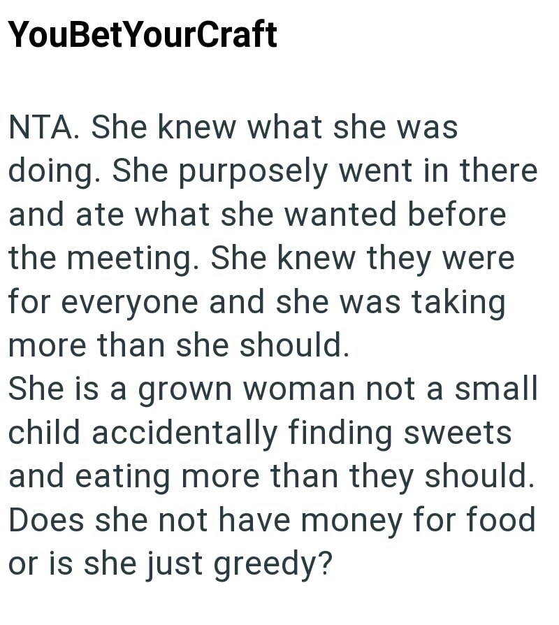 YouBetYourCraft NTA. She knew what she was doing. She purposely went in there and ate what she wanted before the meeting. She knew they were for everyone and she was taking more than she should. She is a grown woman not a small child accidentally finding sweets and eating more than they should. Does she not have money for food or is she just greedy?