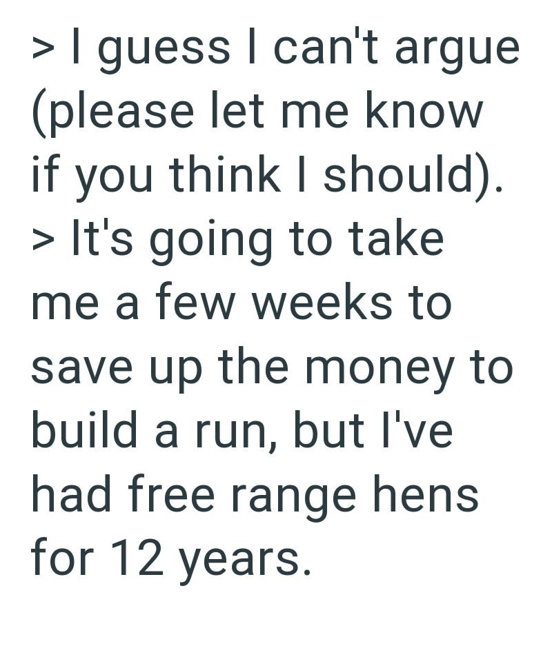 > I guess I can't argue (please let me know if you think I should). > It's going to take me a few weeks to save up the money to build a run, but I've had free range hens for 12 years.