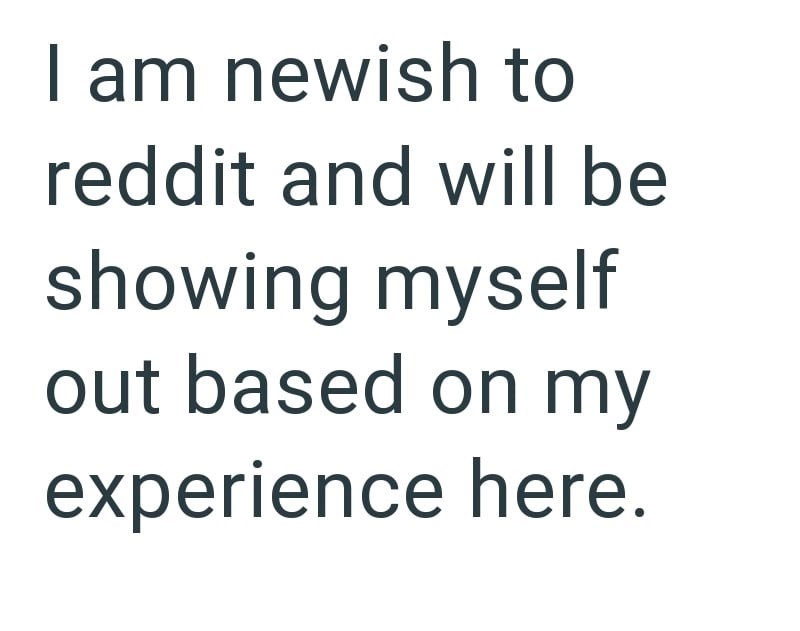 I am newish to reddit and will be showing myself out based on my experience here.