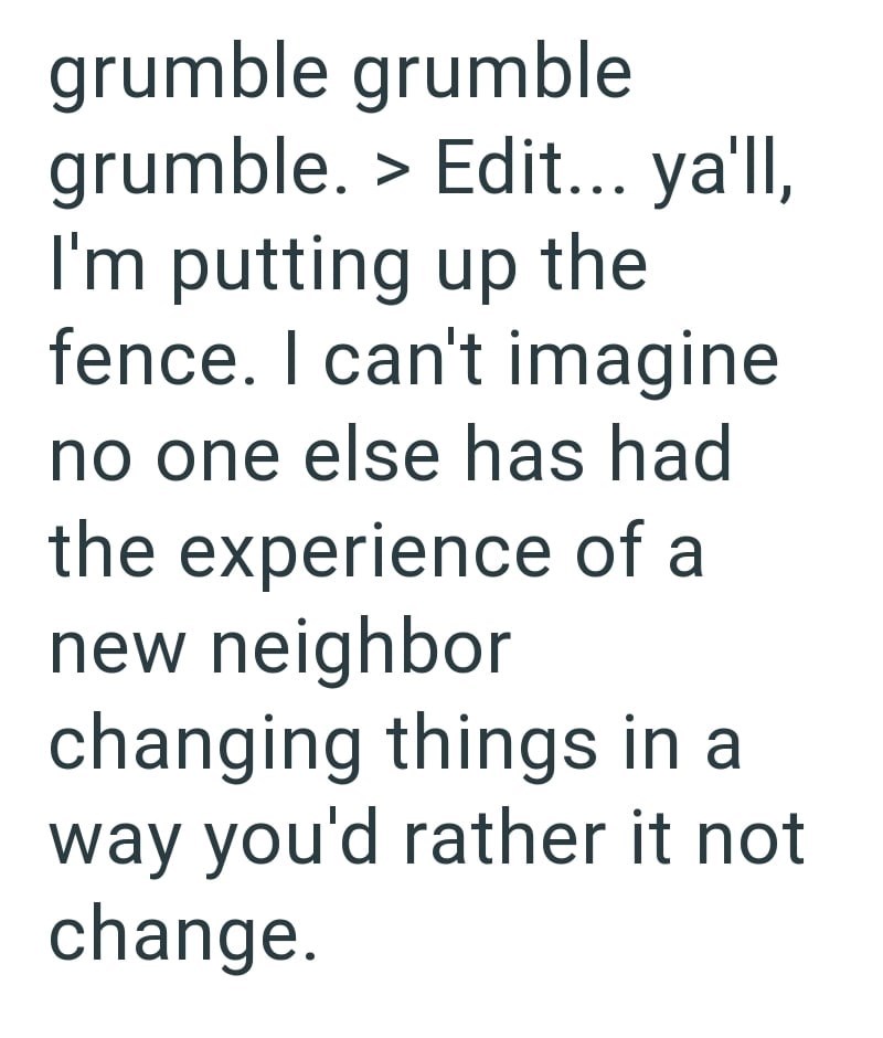 grumble grumble grumble. > Edit... ya'll, I'm putting up the fence. I can't imagine no one else has had the experience of a new neighbor changing things in a way you'd rather it not change.