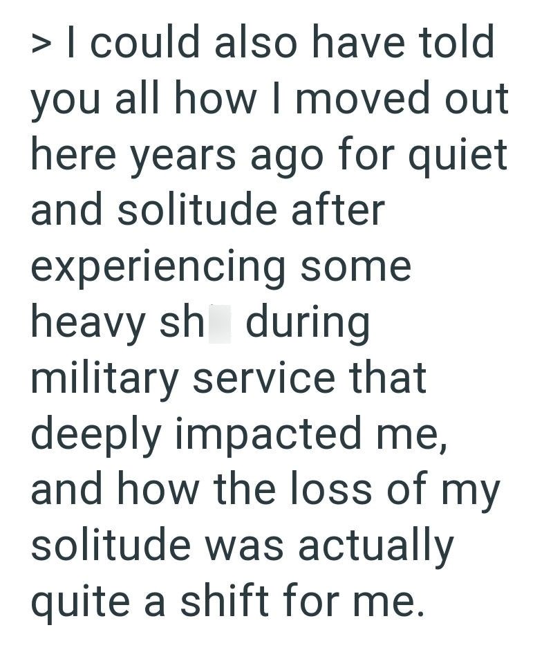 > I could also have told you all how I moved out here years ago for quiet and solitude after experiencing some heavy sh during military service that deeply impacted me, and how the loss of my solitude was actually quite a shift for me.