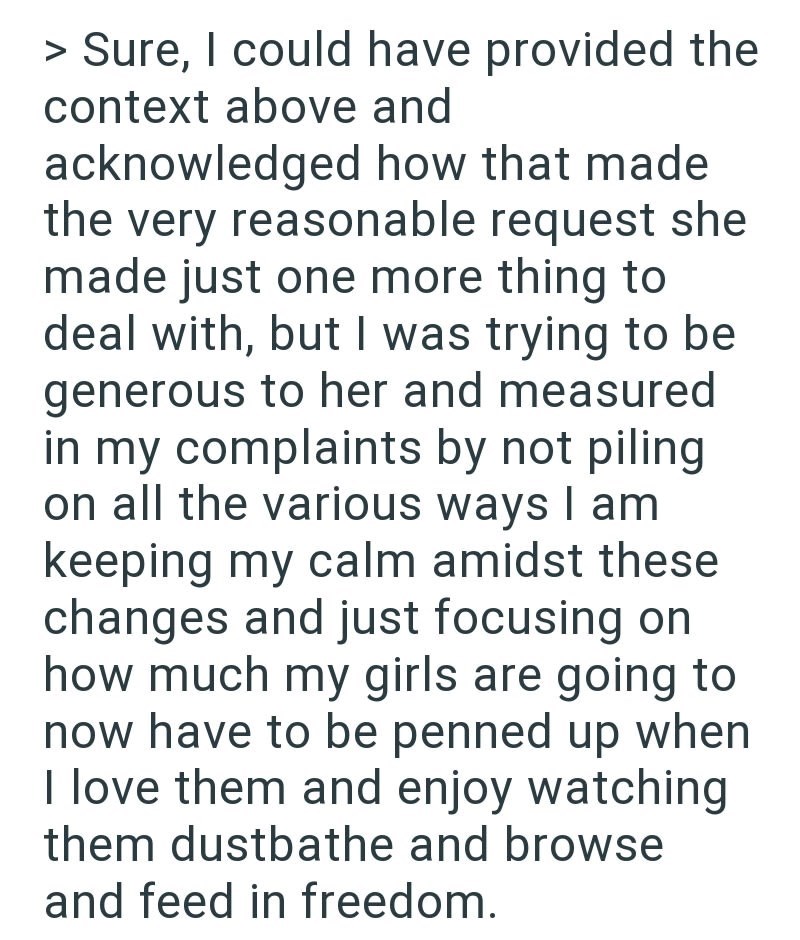 > Sure, I could have provided the context above and acknowledged how that made the very reasonable request she made just one more thing to deal with, but I was trying to be generous to her and measured in my complaints by not piling on all the various ways I am keeping my calm amidst these changes and just focusing on how much my girls are going to now have to be penned up when I love them and enjoy watching them dustbathe and browse and feed in freedom.