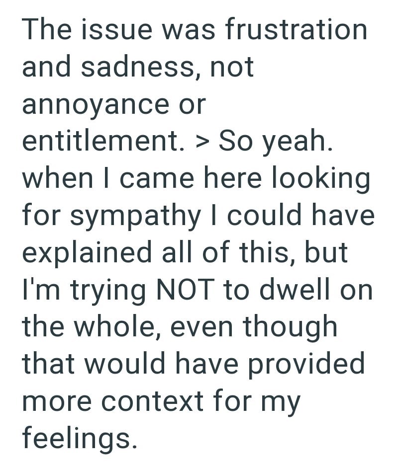 The issue was frustration and sadness, not annoyance or entitlement. > So yeah. when I came here looking for sympathy I could have explained all of this, but I'm trying NOT to dwell on the whole, even though that would have provided more context for my feelings.