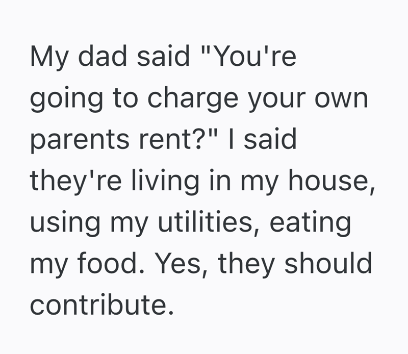 My dad said "You're going to charge your own parents rent?" I said they're living in my house, using my utilities, eating my food. Yes, they should contribute.