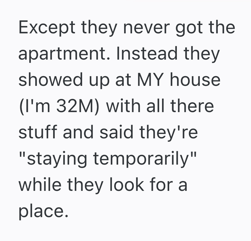 Except they never got the apartment. Instead they showed up at MY house (I'm 32M) with all there stuff and said they're "staying temporarily" while they look for a place.