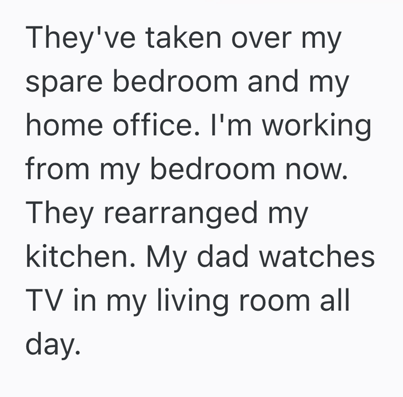 They've taken over my spare bedroom and my home office. I'm working from my bedroom now. They rearranged my kitchen. My dad watches TV in my living room all day.