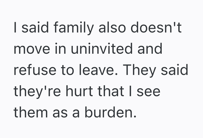 I said family also doesn't move in uninvited and refuse to leave. They said they're hurt that I see them as a burden.