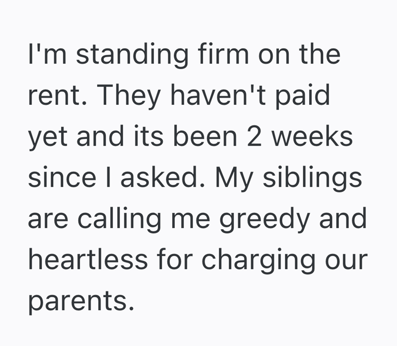 I'm standing firm on the rent. They haven't paid yet and its been 2 weeks since I asked. My siblings are calling me greedy and heartless for charging our parents.