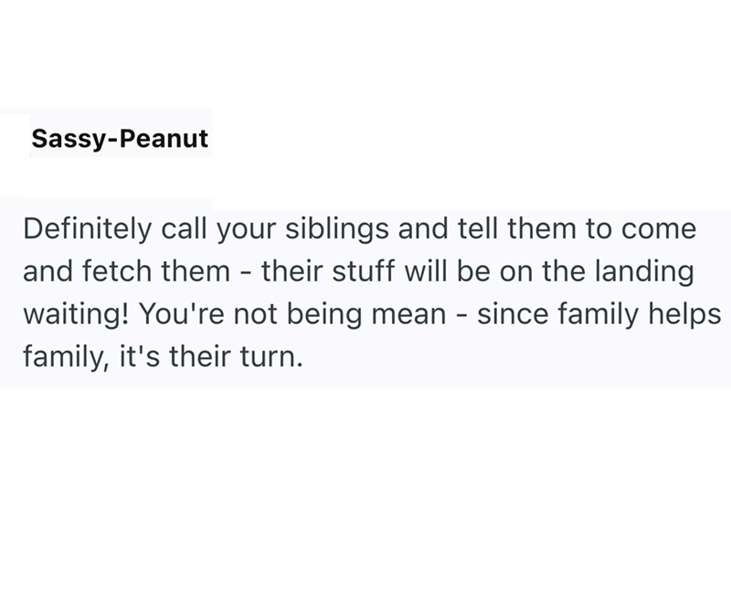 Sassy-Peanut Definitely call your siblings and tell them to come and fetch them - their stuff will be on the landing waiting! You're not being mean - since family helps family, it's their turn.
