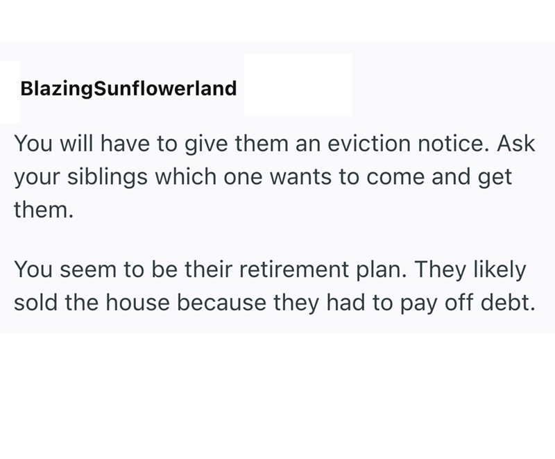 BlazingSunflowerland You will have to give them an eviction notice. Ask your siblings which one wants to come and get them. You seem to be their retirement plan. They likely sold the house because they had to pay off debt.