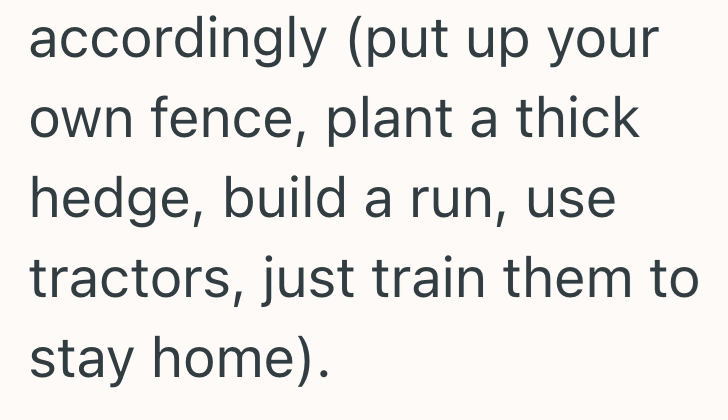 accordingly (put up your own fence, plant a thick hedge, build a run, use tractors, just train them to stay home).