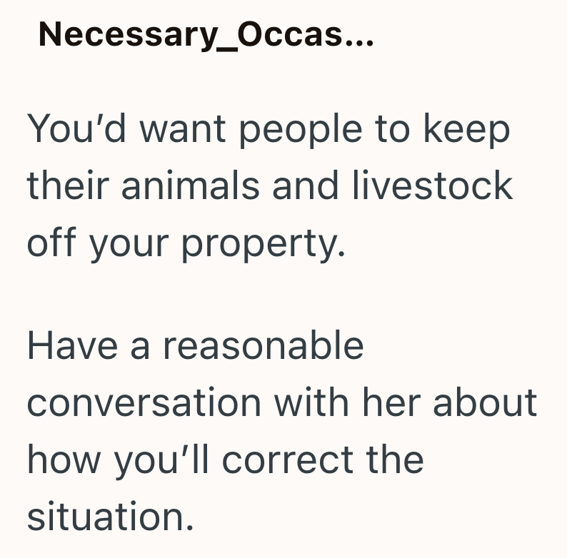 Necessary_Occas... You'd want people to keep their animals and livestock off your property. Have a reasonable conversation with her about how you'll correct the situation.